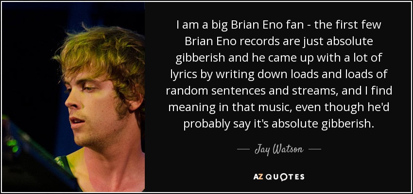 I am a big Brian Eno fan - the first few Brian Eno records are just absolute gibberish and he came up with a lot of lyrics by writing down loads and loads of random sentences and streams, and I find meaning in that music, even though he'd probably say it's absolute gibberish. - Jay Watson