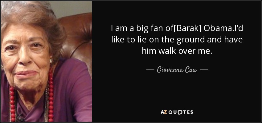 I am a big fan of[Barak] Obama.I'd like to lie on the ground and have him walk over me. - Giovanna Cau