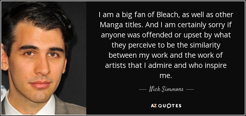 I am a big fan of Bleach, as well as other Manga titles. And I am certainly sorry if anyone was offended or upset by what they perceive to be the similarity between my work and the work of artists that I admire and who inspire me. - Nick Simmons
