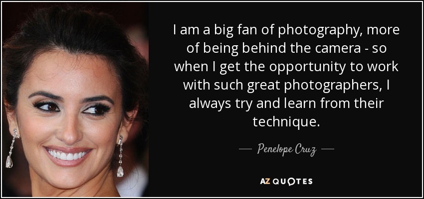 I am a big fan of photography, more of being behind the camera - so when I get the opportunity to work with such great photographers, I always try and learn from their technique. - Penelope Cruz