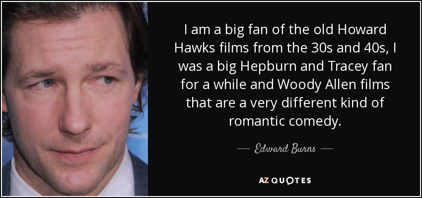 I am a big fan of the old Howard Hawks films from the 30s and 40s, I was a big Hepburn and Tracey fan for a while and Woody Allen films that are a very different kind of romantic comedy. - Edward Burns