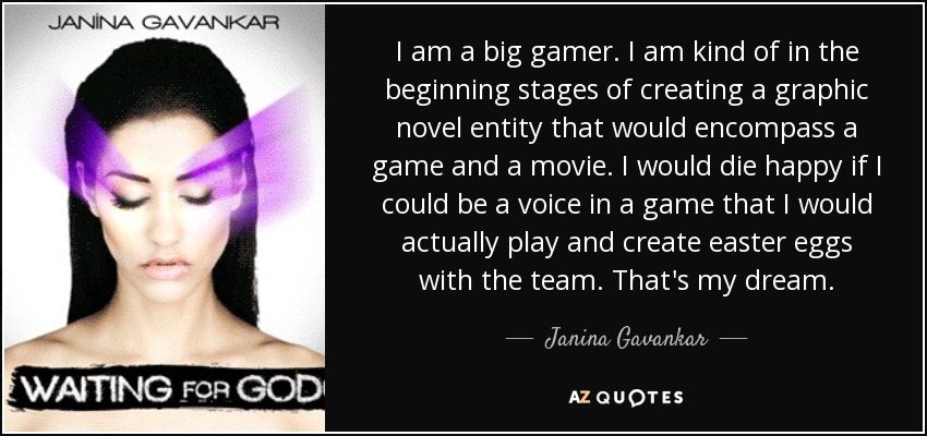 I am a big gamer. I am kind of in the beginning stages of creating a graphic novel entity that would encompass a game and a movie. I would die happy if I could be a voice in a game that I would actually play and create easter eggs with the team. That's my dream. - Janina Gavankar