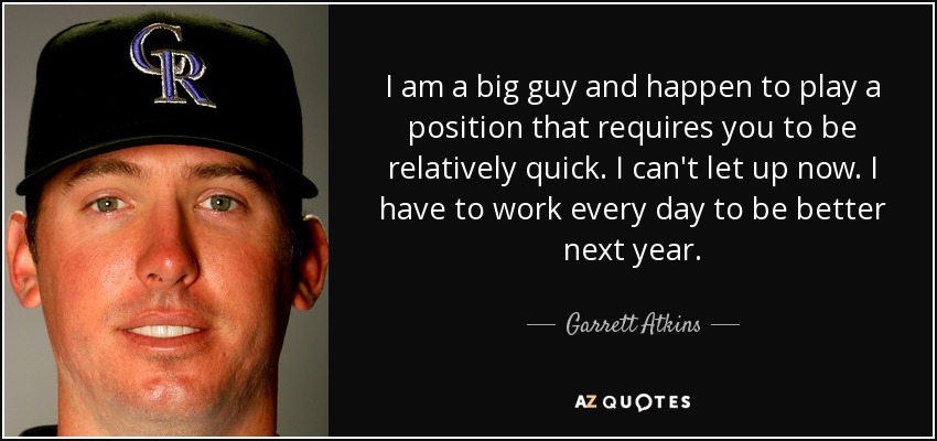 I am a big guy and happen to play a position that requires you to be relatively quick. I can't let up now. I have to work every day to be better next year. - Garrett Atkins