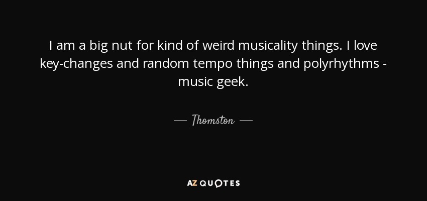 I am a big nut for kind of weird musicality things. I love key-changes and random tempo things and polyrhythms - music geek. - Thomston