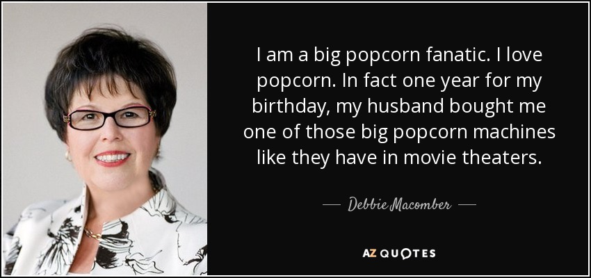 I am a big popcorn fanatic. I love popcorn. In fact one year for my birthday, my husband bought me one of those big popcorn machines like they have in movie theaters. - Debbie Macomber