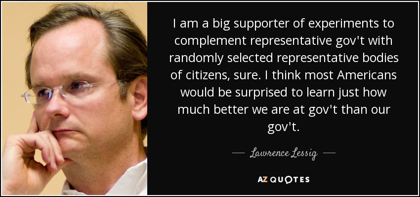 I am a big supporter of experiments to complement representative gov't with randomly selected representative bodies of citizens, sure. I think most Americans would be surprised to learn just how much better we are at gov't than our gov't. - Lawrence Lessig