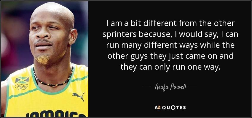 I am a bit different from the other sprinters because, I would say, I can run many different ways while the other guys they just came on and they can only run one way. - Asafa Powell