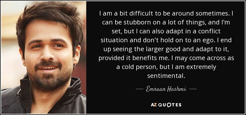 I am a bit difficult to be around sometimes. I can be stubborn on a lot of things, and I'm set, but I can also adapt in a conflict situation and don't hold on to an ego. I end up seeing the larger good and adapt to it, provided it benefits me. I may come across as a cold person, but I am extremely sentimental. - Emraan Hashmi