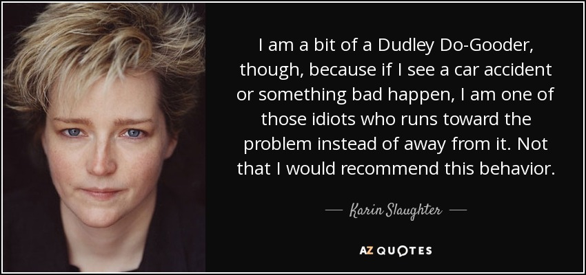 I am a bit of a Dudley Do-Gooder, though, because if I see a car accident or something bad happen, I am one of those idiots who runs toward the problem instead of away from it. Not that I would recommend this behavior. - Karin Slaughter