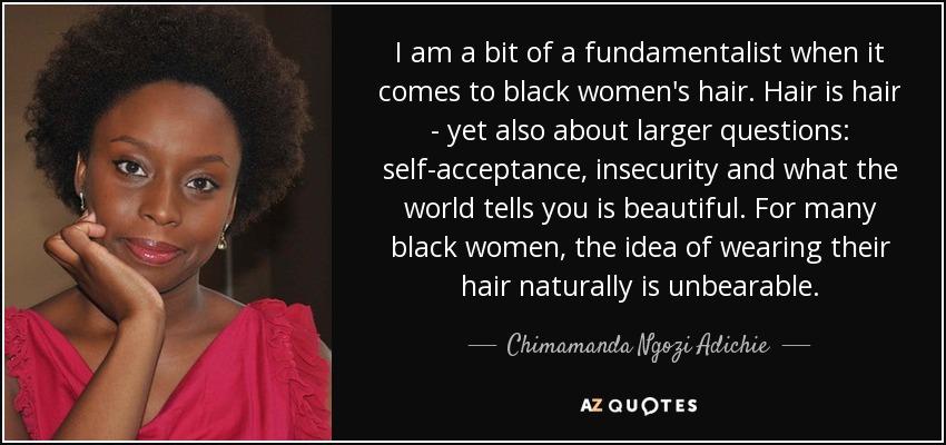 I am a bit of a fundamentalist when it comes to black women's hair. Hair is hair - yet also about larger questions: self-acceptance, insecurity and what the world tells you is beautiful. For many black women, the idea of wearing their hair naturally is unbearable. - Chimamanda Ngozi Adichie