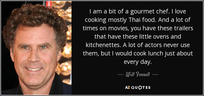 I am a bit of a gourmet chef. I love cooking mostly Thai food. And a lot of times on movies, you have these trailers that have these little ovens and kitchenettes. A lot of actors never use them, but I would cook lunch just about every day. - Will Ferrell