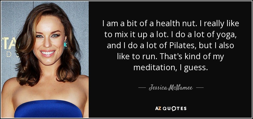 I am a bit of a health nut. I really like to mix it up a lot. I do a lot of yoga, and I do a lot of Pilates, but I also like to run. That's kind of my meditation, I guess. - Jessica McNamee