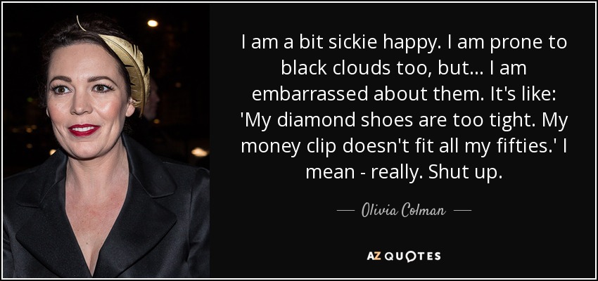 I am a bit sickie happy. I am prone to black clouds too, but... I am embarrassed about them. It's like: 'My diamond shoes are too tight. My money clip doesn't fit all my fifties.' I mean - really. Shut up. - Olivia Colman