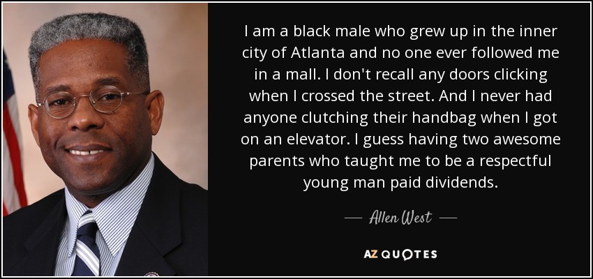 I am a black male who grew up in the inner city of Atlanta and no one ever followed me in a mall. I don't recall any doors clicking when I crossed the street. And I never had anyone clutching their handbag when I got on an elevator. I guess having two awesome parents who taught me to be a respectful young man paid dividends. - Allen West