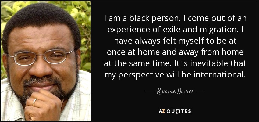 I am a black person. I come out of an experience of exile and migration. I have always felt myself to be at once at home and away from home at the same time. It is inevitable that my perspective will be international. - Kwame Dawes