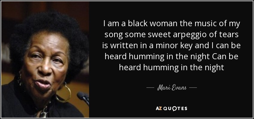 I am a black woman the music of my song some sweet arpeggio of tears is written in a minor key and I can be heard humming in the night Can be heard humming in the night - Mari Evans