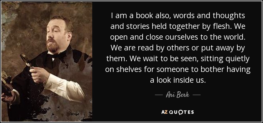 I am a book also, words and thoughts and stories held together by flesh. We open and close ourselves to the world. We are read by others or put away by them. We wait to be seen, sitting quietly on shelves for someone to bother having a look inside us. - Ari Berk