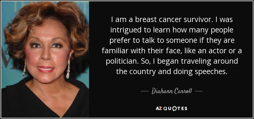 I am a breast cancer survivor. I was intrigued to learn how many people prefer to talk to someone if they are familiar with their face, like an actor or a politician. So, I began traveling around the country and doing speeches. - Diahann Carroll