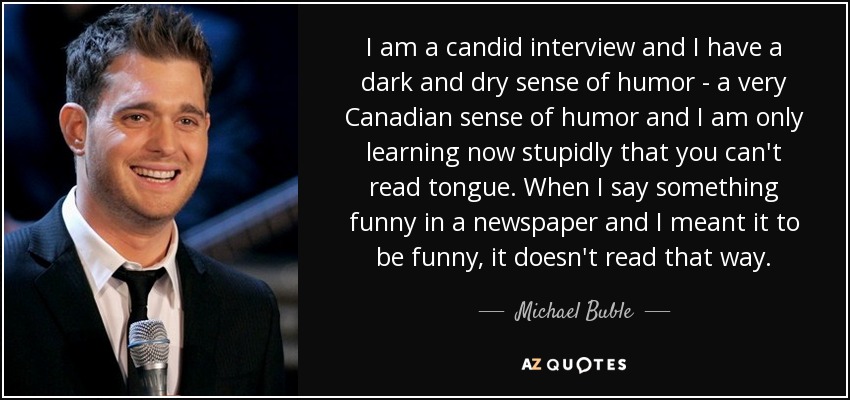 I am a candid interview and I have a dark and dry sense of humor - a very Canadian sense of humor and I am only learning now stupidly that you can't read tongue. When I say something funny in a newspaper and I meant it to be funny, it doesn't read that way. - Michael Buble