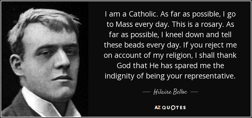 I am a Catholic. As far as possible, I go to Mass every day. This is a rosary. As far as possible, I kneel down and tell these beads every day. If you reject me on account of my religion, I shall thank God that He has spared me the indignity of being your representative. - Hilaire Belloc