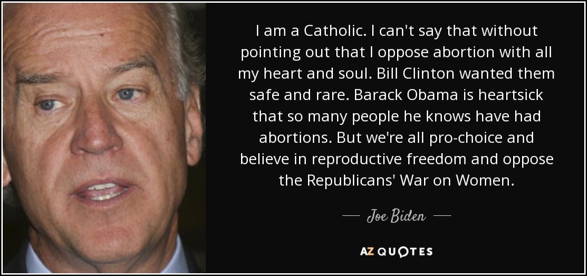 I am a Catholic. I can't say that without pointing out that I oppose abortion with all my heart and soul. Bill Clinton wanted them safe and rare. Barack Obama is heartsick that so many people he knows have had abortions. But we're all pro-choice and believe in reproductive freedom and oppose the Republicans' War on Women. - Joe Biden