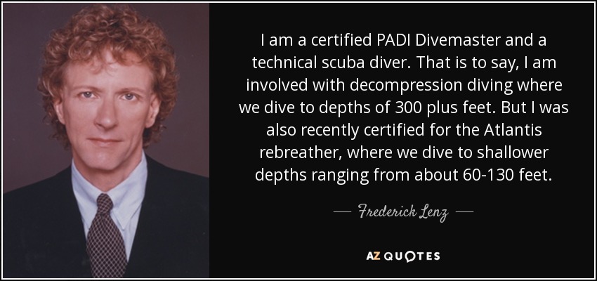 I am a certified PADI Divemaster and a technical scuba diver. That is to say, I am involved with decompression diving where we dive to depths of 300 plus feet. But I was also recently certified for the Atlantis rebreather, where we dive to shallower depths ranging from about 60-130 feet. - Frederick Lenz