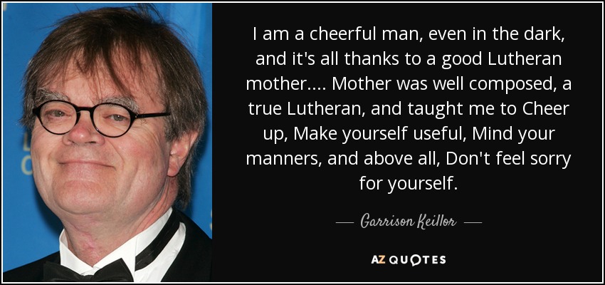 I am a cheerful man, even in the dark, and it's all thanks to a good Lutheran mother. . . . Mother was well composed, a true Lutheran, and taught me to Cheer up, Make yourself useful, Mind your manners, and above all, Don't feel sorry for yourself. - Garrison Keillor