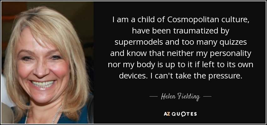 I am a child of Cosmopolitan culture, have been traumatized by supermodels and too many quizzes and know that neither my personality nor my body is up to it if left to its own devices. I can't take the pressure. - Helen Fielding