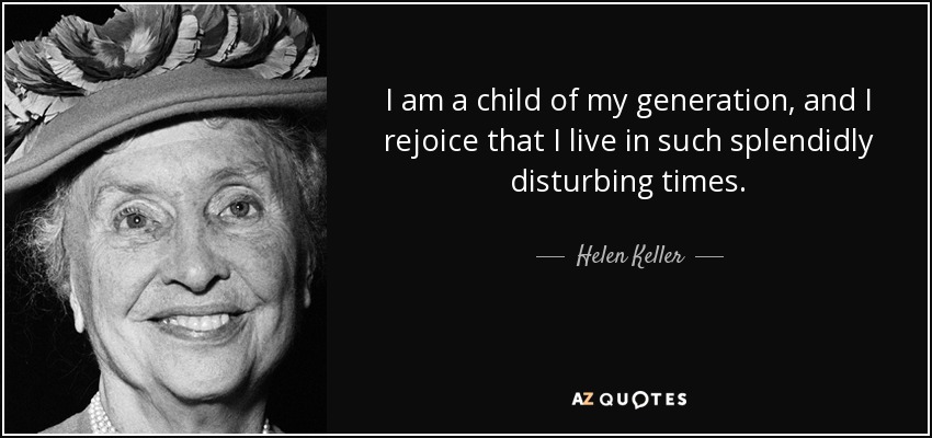 I am a child of my generation, and I rejoice that I live in such splendidly disturbing times. - Helen Keller