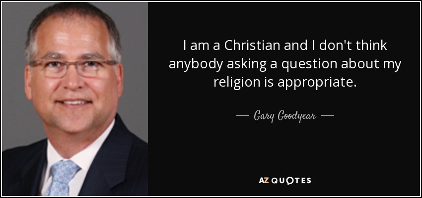 I am a Christian and I don't think anybody asking a question about my religion is appropriate. - Gary Goodyear