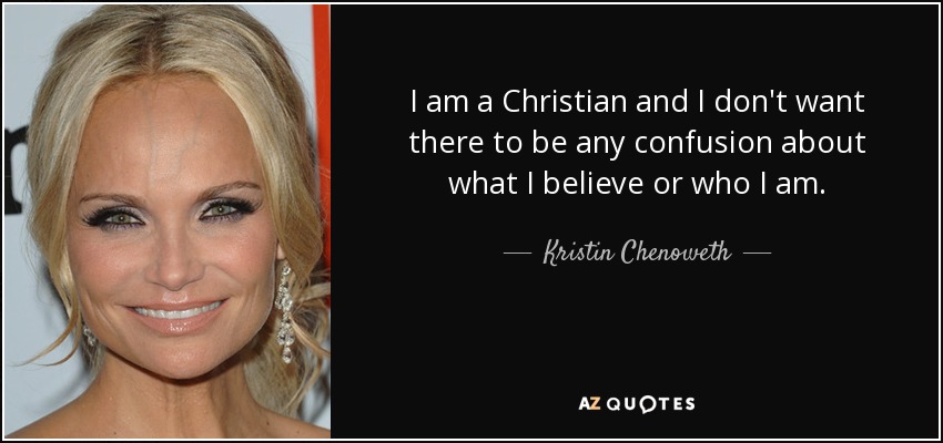 I am a Christian and I don't want there to be any confusion about what I believe or who I am. - Kristin Chenoweth