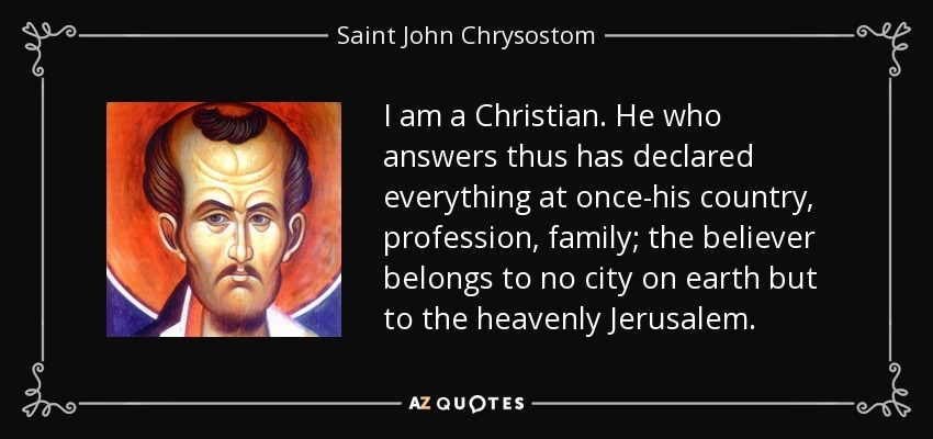 I am a Christian. He who answers thus has declared everything at once-his country, profession, family; the believer belongs to no city on earth but to the heavenly Jerusalem. - Saint John Chrysostom