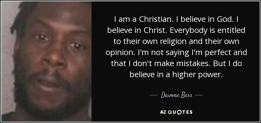 I am a Christian. I believe in God. I believe in Christ. Everybody is entitled to their own religion and their own opinion. I'm not saying I'm perfect and that I don't make mistakes. But I do believe in a higher power. - Davone Bess