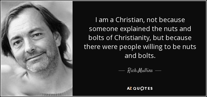 I am a Christian, not because someone explained the nuts and bolts of Christianity, but because there were people willing to be nuts and bolts. - Rich Mullins