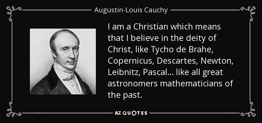 I am a Christian which means that I believe in the deity of Christ, like Tycho de Brahe, Copernicus, Descartes, Newton, Leibnitz, Pascal… like all great astronomers mathematicians of the past. - Augustin-Louis Cauchy
