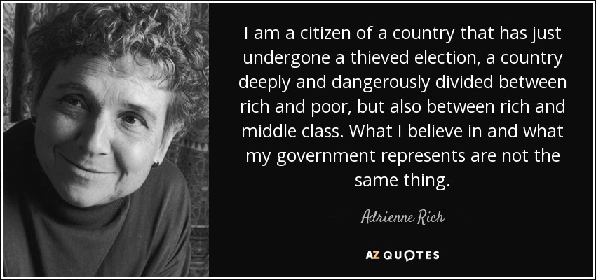 I am a citizen of a country that has just undergone a thieved election, a country deeply and dangerously divided between rich and poor, but also between rich and middle class. What I believe in and what my government represents are not the same thing. - Adrienne Rich