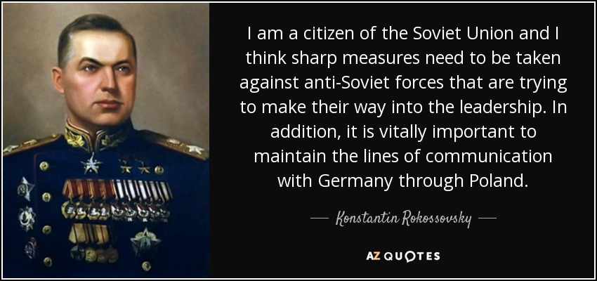 I am a citizen of the Soviet Union and I think sharp measures need to be taken against anti-Soviet forces that are trying to make their way into the leadership. In addition, it is vitally important to maintain the lines of communication with Germany through Poland. - Konstantin Rokossovsky