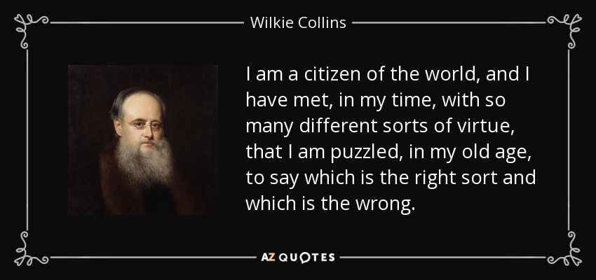 I am a citizen of the world, and I have met, in my time, with so many different sorts of virtue, that I am puzzled, in my old age, to say which is the right sort and which is the wrong. - Wilkie Collins