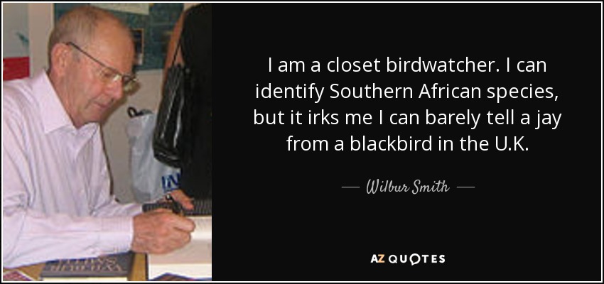 I am a closet birdwatcher. I can identify Southern African species, but it irks me I can barely tell a jay from a blackbird in the U.K. - Wilbur Smith