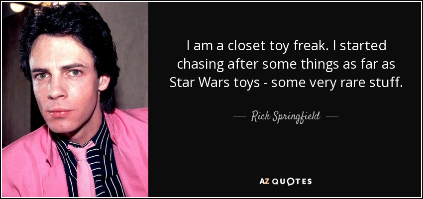 I am a closet toy freak. I started chasing after some things as far as Star Wars toys - some very rare stuff. - Rick Springfield