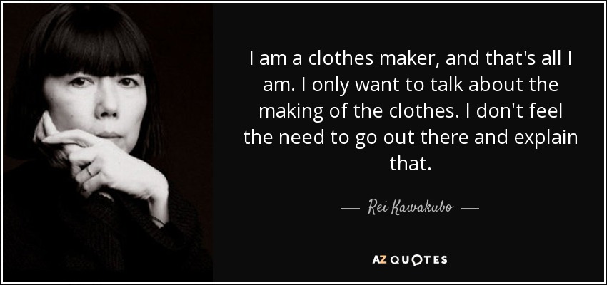 I am a clothes maker, and that's all I am. I only want to talk about the making of the clothes. I don't feel the need to go out there and explain that. - Rei Kawakubo
