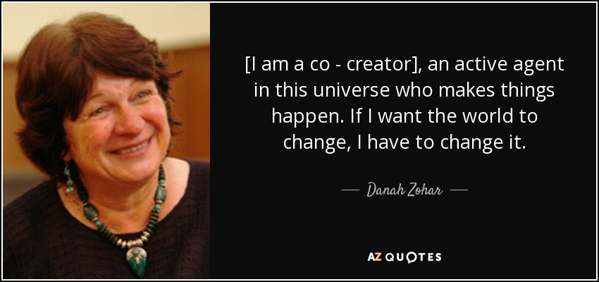 [I am a co - creator], an active agent in this universe who makes things happen. If I want the world to change, I have to change it. - Danah Zohar