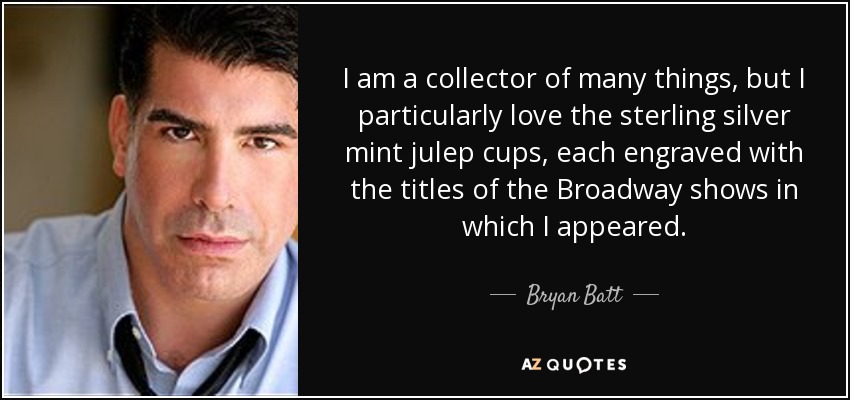 I am a collector of many things, but I particularly love the sterling silver mint julep cups, each engraved with the titles of the Broadway shows in which I appeared. - Bryan Batt