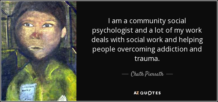 I am a community social psychologist and a lot of my work deals with social work and helping people overcoming addiction and trauma. - Chath Piersath