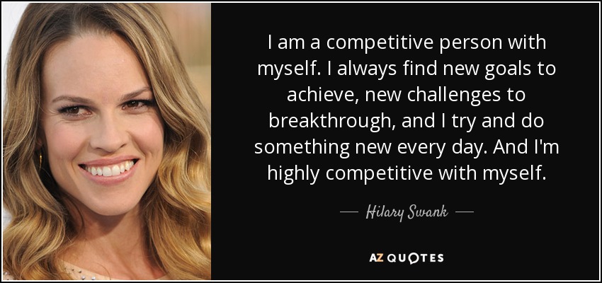 I am a competitive person with myself. I always find new goals to achieve, new challenges to breakthrough, and I try and do something new every day. And I'm highly competitive with myself. - Hilary Swank