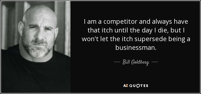 I am a competitor and always have that itch until the day I die, but I won't let the itch supersede being a businessman. - Bill Goldberg