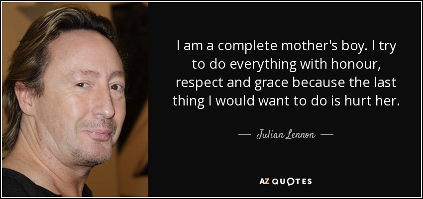 I am a complete mother's boy. I try to do everything with honour, respect and grace because the last thing I would want to do is hurt her. - Julian Lennon