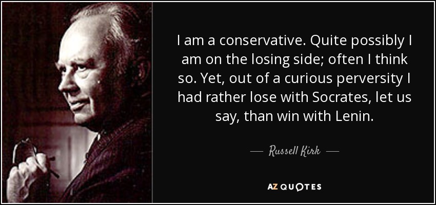 I am a conservative. Quite possibly I am on the losing side; often I think so. Yet, out of a curious perversity I had rather lose with Socrates, let us say, than win with Lenin. - Russell Kirk
