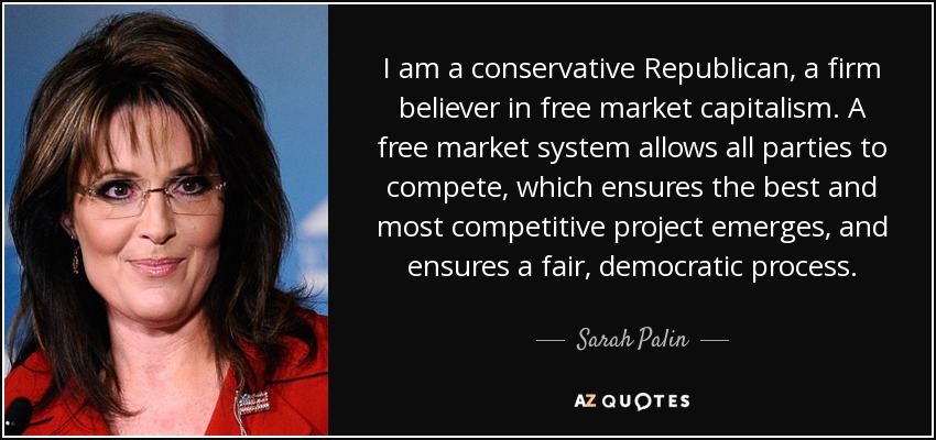 I am a conservative Republican, a firm believer in free market capitalism. A free market system allows all parties to compete, which ensures the best and most competitive project emerges, and ensures a fair, democratic process. - Sarah Palin
