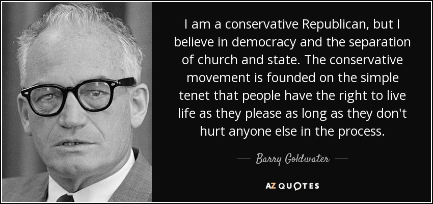 I am a conservative Republican, but I believe in democracy and the separation of church and state. The conservative movement is founded on the simple tenet that people have the right to live life as they please as long as they don't hurt anyone else in the process. - Barry Goldwater